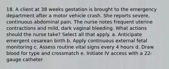 18. A client at 38 weeks gestation is brought to the emergency department after a motor vehicle crash. She reports severe, continuous abdominal pain. The nurse notes frequent uterine contractions and mild, dark vaginal bleeding. What actions should the nurse take? Select all that apply. a. Anticipate emergent cesarean birth b. Apply continuous external fetal monitoring c. Assess routine vital signs every 4 hours d. Draw blood for type and crossmatch e. Initiate IV access with a 22-gauge catheter