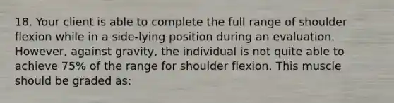 18. Your client is able to complete the full range of shoulder flexion while in a side-lying position during an evaluation. However, against gravity, the individual is not quite able to achieve 75% of the range for shoulder flexion. This muscle should be graded as: