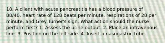 18. A client with acute pancreatitis has a blood pressure of 88/40, heart rate of 128 beats per minute, respirations of 28 per minute, and Grey Turner's sign. What action should the nurse perform first? 1. Assess the urine output. 2. Place an intravenous line. 3. Position on the left side. 4. Insert a nasogastric tube.