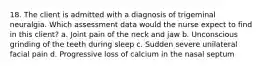 18. The client is admitted with a diagnosis of trigeminal neuralgia. Which assessment data would the nurse expect to find in this client? a. Joint pain of the neck and jaw b. Unconscious grinding of the teeth during sleep c. Sudden severe unilateral facial pain d. Progressive loss of calcium in the nasal septum