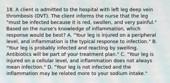 18. A client is admitted to the hospital with left leg deep vein thrombosis (DVT). The client informs the nurse that the leg "must be infected because it is red, swollen, and very painful." Based on the nurse's knowledge of inflammation, which response would be best? A. "Your leg is injured on a peripheral level, and inflammation is the typical response to infection." B. "Your leg is probably infected and reacting by swelling. Antibiotics will be part of your treatment plan." C. "Your leg is injured on a cellular level, and inflammation does not always mean infection." D. "Your leg is not infected and the inflammation may be related more to your sodium intake."