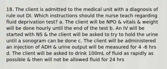 18. The client is admitted to the medical unit with a diagnosis of rule out DI. Which instructions should the nurse teach regarding fluid deprivation test? a. The client will be NPO & vitals & weight will be done hourly until the end of the test b. An IV will be started with NS & the client will be asked to try to hold the urine until a sonogram can be done c. The client will be administered an injection of ADH & urine output will be measured for 4 -6 hrs d. The client will be asked to drink 100mL of fluid as rapidly as possible & then will not be allowed fluid for 24 hrs