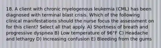 18. A client with chronic myelogenous leukemia (CML) has been diagnosed with terminal blast crisis. Which of the following clinical manifestations should the nurse focus the assessment on for this client? Select all that apply. A) Shortness of breath and progressive dyspnea B) Low temperature of 96°F C) Headache and lethargy D) Increasing confusion E) Bleeding from the gums