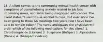 18. A client comes to the community mental health center with symptoms of overwhelming anxiety related to job loss, impending move, and sister being diagnosed with cancer. The client states "I used to use alcohol to cope, but ever since I've been going to those AA meetings two years now I have been able to remain sober." The nurse anticipates the physician will order which of the following medications for this client? 1. Chlordiazepixide (Librium) 2. Buspirone (BuSpar) 3. Alprazolam (Xanax) 4. Diazepam (Valium)