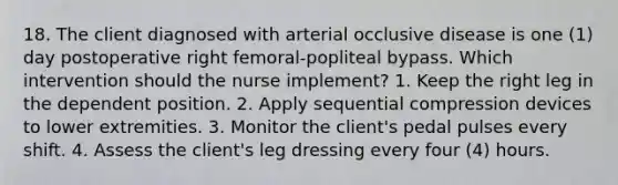 18. The client diagnosed with arterial occlusive disease is one (1) day postoperative right femoral-popliteal bypass. Which intervention should the nurse implement? 1. Keep the right leg in the dependent position. 2. Apply sequential compression devices to lower extremities. 3. Monitor the client's pedal pulses every shift. 4. Assess the client's leg dressing every four (4) hours.