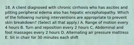 18. A client diagnosed with chronic cirrhosis who has ascites and pitting peripheral edema also has hepatic encephalopathy. Which of the following nursing interventions are appropriate to prevent skin breakdown? (Select all that apply.) A. Range of motion every 4 hours B. Turn and reposition every 2 hours C. Abdominal and foot massages every 2 hours D. Alternating air pressure mattress E. Sit in chair for 30 minutes each shift