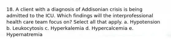 18. A client with a diagnosis of Addisonian crisis is being admitted to the ICU. Which findings will the interprofessional health care team focus on? Select all that apply. a. Hypotension b. Leukocytosis c. Hyperkalemia d. Hypercalcemia e. Hypernatremia