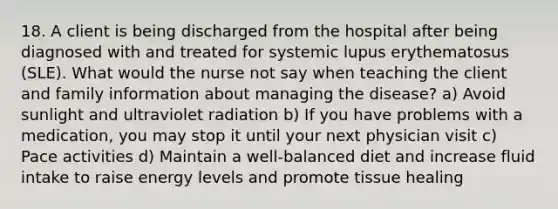 18. A client is being discharged from the hospital after being diagnosed with and treated for systemic lupus erythematosus (SLE). What would the nurse not say when teaching the client and family information about managing the disease? a) Avoid sunlight and ultraviolet radiation b) If you have problems with a medication, you may stop it until your next physician visit c) Pace activities d) Maintain a well-balanced diet and increase fluid intake to raise energy levels and promote tissue healing