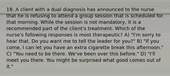 18. A client with a dual diagnosis has announced to the nurse that he is refusing to attend a group session that is scheduled for that morning. While the session is not mandatory, it is a recommended part of the client's treatment. Which of the nurse's following responses is most therapeutic? A) "I'm sorry to hear that. Do you want me to tell the leader for you?" B) "If you come, I can let you have an extra cigarette break this afternoon." C) "You need to be there. We've been over this before." D) "I'll meet you there. You might be surprised what good comes out of it."