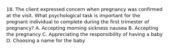 18. The client expressed concern when pregnancy was confirmed at the visit. What psychological task is important for the pregnant individual to complete during the first trimester of pregnancy? A. Accepting morning sickness nausea B. Accepting the pregnancy C. Appreciating the responsibility of having a baby D. Choosing a name for the baby