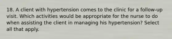 18. A client with hypertension comes to the clinic for a follow-up visit. Which activities would be appropriate for the nurse to do when assisting the client in managing his hypertension? Select all that apply.