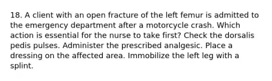 18. A client with an open fracture of the left femur is admitted to the emergency department after a motorcycle crash. Which action is essential for the nurse to take first? Check the dorsalis pedis pulses. Administer the prescribed analgesic. Place a dressing on the affected area. Immobilize the left leg with a splint.