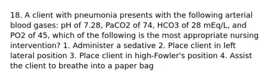 18. A client with pneumonia presents with the following arterial blood gases: pH of 7.28, PaCO2 of 74, HCO3 of 28 mEq/L, and PO2 of 45, which of the following is the most appropriate nursing intervention? 1. Administer a sedative 2. Place client in left lateral position 3. Place client in high-Fowler's position 4. Assist the client to breathe into a paper bag