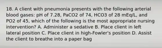 18. A client with pneumonia presents with the following arterial blood gases: pH of 7.28, PaCO2 of 74, HCO3 of 28 mEq/L, and PO2 of 45, which of the following is the most appropriate nursing intervention? A. Administer a sedative B. Place client in left lateral position C. Place client in high-Fowler's position D. Assist the client to breathe into a paper bag