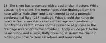 18. The client has presented with a basilar skull fracture. While assessing the client, the nurse notes clear drainage from the nose with a "halo sign" and is concerned about a potential cerebrospinal fluid (CSF) leakage. What should the nurse do next? a. Document this as serous drainage and continue to monitor the client b. Check for the presence of glucose in the drainage and report to the provider c. Apply an ice pack to the nasal bridge and a large, fluffy dressing. d. Assist the client in blowing his nose to clear secretions and re-evaluate.