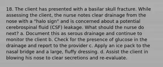 18. The client has presented with a basilar skull fracture. While assessing the client, the nurse notes clear drainage from the nose with a "halo sign" and is concerned about a potential cerebrospinal fluid (CSF) leakage. What should the nurse do next? a. Document this as serous drainage and continue to monitor the client b. Check for the presence of glucose in the drainage and report to the provider c. Apply an ice pack to the nasal bridge and a large, fluffy dressing. d. Assist the client in blowing his nose to clear secretions and re-evaluate.