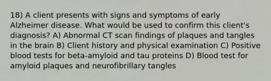 18) A client presents with signs and symptoms of early Alzheimer disease. What would be used to confirm this client's diagnosis? A) Abnormal CT scan findings of plaques and tangles in the brain B) Client history and physical examination C) Positive blood tests for beta-amyloid and tau proteins D) Blood test for amyloid plaques and neurofibrillary tangles