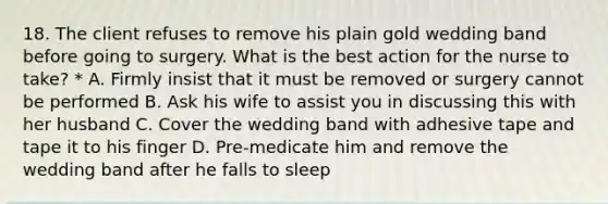 18. The client refuses to remove his plain gold wedding band before going to surgery. What is the best action for the nurse to take? * A. Firmly insist that it must be removed or surgery cannot be performed B. Ask his wife to assist you in discussing this with her husband C. Cover the wedding band with adhesive tape and tape it to his finger D. Pre-medicate him and remove the wedding band after he falls to sleep