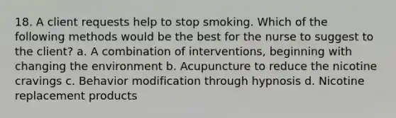 18. A client requests help to stop smoking. Which of the following methods would be the best for the nurse to suggest to the client? a. A combination of interventions, beginning with changing the environment b. Acupuncture to reduce the nicotine cravings c. Behavior modification through hypnosis d. Nicotine replacement products