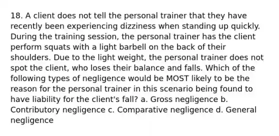 18. A client does not tell the personal trainer that they have recently been experiencing dizziness when standing up quickly. During the training session, the personal trainer has the client perform squats with a light barbell on the back of their shoulders. Due to the light weight, the personal trainer does not spot the client, who loses their balance and falls. Which of the following types of negligence would be MOST likely to be the reason for the personal trainer in this scenario being found to have liability for the client's fall? a. Gross negligence b. Contributory negligence c. Comparative negligence d. General negligence