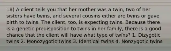 18) A client tells you that her mother was a twin, two of her sisters have twins, and several cousins either are twins or gave birth to twins. The client, too, is expecting twins. Because there is a genetic predisposition to twins in her family, there is a good chance that the client will have what type of twins? 1. Dizygotic twins 2. Monozygotic twins 3. Identical twins 4. Nonzygotic twins