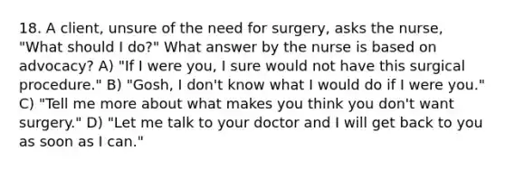 18. A client, unsure of the need for surgery, asks the nurse, "What should I do?" What answer by the nurse is based on advocacy? A) "If I were you, I sure would not have this surgical procedure." B) "Gosh, I don't know what I would do if I were you." C) "Tell me more about what makes you think you don't want surgery." D) "Let me talk to your doctor and I will get back to you as soon as I can."