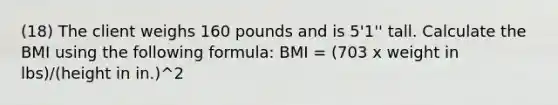 (18) The client weighs 160 pounds and is 5'1'' tall. Calculate the BMI using the following formula: BMI = (703 x weight in lbs)/(height in in.)^2