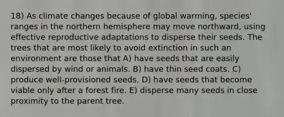 18) As climate changes because of global warming, species' ranges in the northern hemisphere may move northward, using effective reproductive adaptations to disperse their seeds. The trees that are most likely to avoid extinction in such an environment are those that A) have seeds that are easily dispersed by wind or animals. B) have thin seed coats. C) produce well-provisioned seeds. D) have seeds that become viable only after a forest fire. E) disperse many seeds in close proximity to the parent tree.