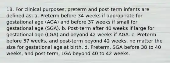 18. For clinical purposes, preterm and post-term infants are defined as: a. Preterm before 34 weeks if appropriate for gestational age (AGA) and before 37 weeks if small for gestational age (SGA). b. Post-term after 40 weeks if large for gestational age (LGA) and beyond 42 weeks if AGA. c. Preterm before 37 weeks, and post-term beyond 42 weeks, no matter the size for gestational age at birth. d. Preterm, SGA before 38 to 40 weeks, and post-term, LGA beyond 40 to 42 weeks.