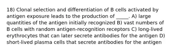 18) Clonal selection and differentiation of B cells activated by antigen exposure leads to the production of _____. A) large quantities of the antigen initially recognized B) vast numbers of B cells with random antigen-recognition receptors C) long-lived erythrocytes that can later secrete antibodies for the antigen D) short-lived plasma cells that secrete antibodies for the antigen