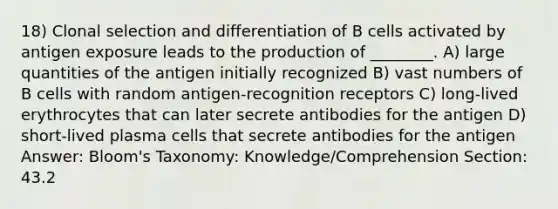 18) Clonal selection and differentiation of B cells activated by antigen exposure leads to the production of ________. A) large quantities of the antigen initially recognized B) vast numbers of B cells with random antigen-recognition receptors C) long-lived erythrocytes that can later secrete antibodies for the antigen D) short-lived plasma cells that secrete antibodies for the antigen Answer: Bloom's Taxonomy: Knowledge/Comprehension Section: 43.2