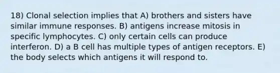 18) Clonal selection implies that A) brothers and sisters have similar immune responses. B) antigens increase mitosis in specific lymphocytes. C) only certain cells can produce interferon. D) a B cell has multiple types of antigen receptors. E) the body selects which antigens it will respond to.