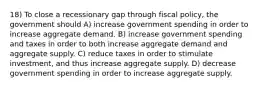 18) To close a recessionary gap through fiscal policy, the government should A) increase government spending in order to increase aggregate demand. B) increase government spending and taxes in order to both increase aggregate demand and aggregate supply. C) reduce taxes in order to stimulate investment, and thus increase aggregate supply. D) decrease government spending in order to increase aggregate supply.