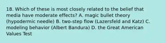 18. Which of these is most closely related to the belief that media have moderate effects? A. magic bullet theory (hypodermic needle) B. two-step flow (Lazersfeld and Katz) C. modeling behavior (Albert Bandura) D. the Great American Values Test