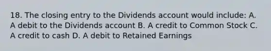 18. The closing entry to the Dividends account would include: A. A debit to the Dividends account B. A credit to Common Stock C. A credit to cash D. A debit to Retained Earnings