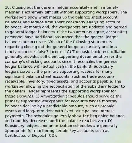 18. Closing out the general ledger accurately and in a timely manner is extremely difficult without supporting workpapers. The workpapers show what makes up the balance sheet account balances and reduce time spent constantly analyzing account balances. At month end, the workpapers are updated and agreed to general ledger balances. If the two amounts agree, accounting personnel have additional assurance that the general ledger balances are accurate. Which of the following statements regarding closing out the general ledger accurately and in a timely manner is false? Incorrect A) The basic bank reconciliation generally provides sufficient supporting documentation for the company's checking accounts since it reconciles the general ledger balance with actual cash in the bank. B) Subsidiary ledgers serve as the primary supporting records for many significant balance sheet accounts, such as trade accounts receivable, inventory, fixed assets, and accounts payable. The workpaper showing the reconciliation of the subsidiary ledger to the general ledger represents the supporting workpaper for these accounts. C) Amortization schedules should serve as the primary supporting workpapers for accounts whose monthly balances decline by a predictable amount, such as prepaid assets and long-term debt with fixed principal and interest payments. The schedules generally show the beginning balance and monthly decreases until the balance reaches zero. D) Subsidiary ledgers and amortization schedules are generally appropriate for monitoring certain key accounts such as Certificates of Deposit (CD).