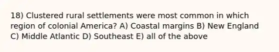 18) Clustered rural settlements were most common in which region of colonial America? A) Coastal margins B) New England C) Middle Atlantic D) Southeast E) all of the above