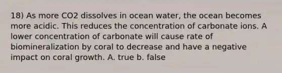 18) As more CO2 dissolves in ocean water, the ocean becomes more acidic. This reduces the concentration of carbonate ions. A lower concentration of carbonate will cause rate of biomineralization by coral to decrease and have a negative impact on coral growth. A. true b. false