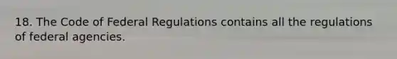 18. The Code of Federal Regulations contains all the regulations of federal agencies.