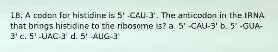 18. A codon for histidine is 5' -CAU-3'. The anticodon in the tRNA that brings histidine to the ribosome is? a. 5' -CAU-3' b. 5' -GUA-3' c. 5' -UAC-3' d. 5' -AUG-3'