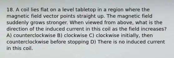 18. A coil lies flat on a level tabletop in a region where the magnetic field vector points straight up. The magnetic field suddenly grows stronger. When viewed from above, what is the direction of the induced current in this coil as the field increases? A) counterclockwise B) clockwise C) clockwise initially, then counterclockwise before stopping D) There is no induced current in this coil.