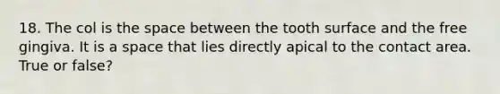 18. The col is the space between the tooth surface and the free gingiva. It is a space that lies directly apical to the contact area. True or false?