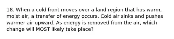 18. When a cold front moves over a land region that has warm, moist air, a transfer of energy occurs. Cold air sinks and pushes warmer air upward. As energy is removed from the air, which change will MOST likely take place?