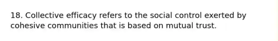 18. Collective efficacy refers to the social control exerted by cohesive communities that is based on mutual trust.