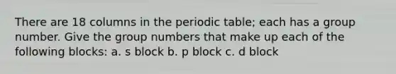 There are 18 columns in the periodic table; each has a group number. Give the group numbers that make up each of the following blocks: a. s block b. p block c. d block