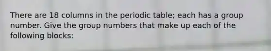 There are 18 columns in the periodic table; each has a group number. Give the group numbers that make up each of the following blocks: