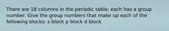 There are 18 columns in the periodic table; each has a group number. Give the group numbers that make up each of the following blocks: s block p block d block