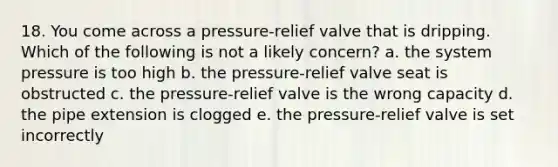 18. You come across a pressure-relief valve that is dripping. Which of the following is not a likely concern? a. the system pressure is too high b. the pressure-relief valve seat is obstructed c. the pressure-relief valve is the wrong capacity d. the pipe extension is clogged e. the pressure-relief valve is set incorrectly