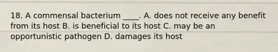 18. A commensal bacterium ____. A. does not receive any benefit from its host B. is beneficial to its host C. may be an opportunistic pathogen D. damages its host