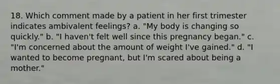 18. Which comment made by a patient in her first trimester indicates ambivalent feelings? a. "My body is changing so quickly." b. "I haven't felt well since this pregnancy began." c. "I'm concerned about the amount of weight I've gained." d. "I wanted to become pregnant, but I'm scared about being a mother."